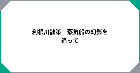 利根川散策　蒸気船の幻影を追って