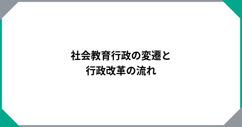 社会教育行政の変遷と行政改革の流れ