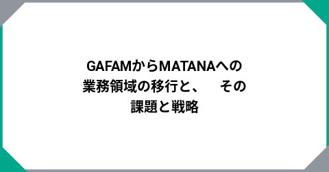 GAFAMからMATANAへの業務領域の移行と、　その課題と戦略