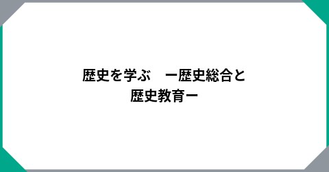 歴史を学ぶ　ー歴史総合と歴史教育ー